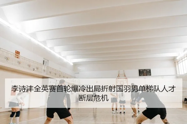 李诗沣全英赛首轮爆冷出局折射国羽男单梯队人才断层危机